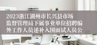 2023浙江湖州市长兴县市场监督管理局下属事业单位招聘编外工作人员递补入围面试人员公告