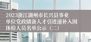 2023浙江湖州市长兴县事业单位党政储备人才引进递补入围体检人员名单公示（二）