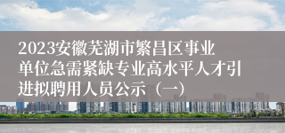 2023安徽芜湖市繁昌区事业单位急需紧缺专业高水平人才引进拟聘用人员公示（一）