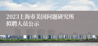 2023上海市美国问题研究所拟聘人员公示