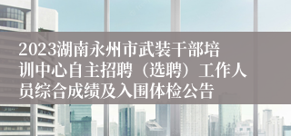 2023湖南永州市武装干部培训中心自主招聘（选聘）工作人员综合成绩及入围体检公告