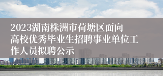 2023湖南株洲市荷塘区面向高校优秀毕业生招聘事业单位工作人员拟聘公示