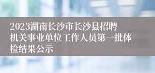 2023湖南长沙市长沙县招聘机关事业单位工作人员第一批体检结果公示