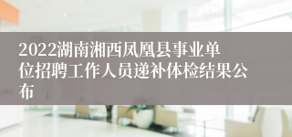 2022湖南湘西凤凰县事业单位招聘工作人员递补体检结果公布