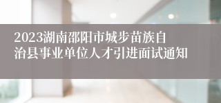 2023湖南邵阳市城步苗族自治县事业单位人才引进面试通知