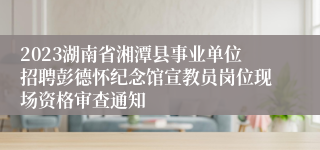2023湖南省湘潭县事业单位招聘彭德怀纪念馆宣教员岗位现场资格审查通知