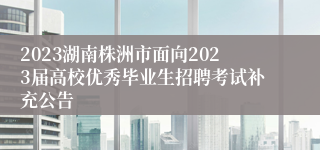 2023湖南株洲市面向2023届高校优秀毕业生招聘考试补充公告