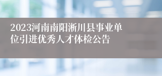 2023河南南阳淅川县事业单位引进优秀人才体检公告