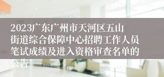 2023广东广州市天河区五山街道综合保障中心招聘工作人员笔试成绩及进入资格审查名单的公告