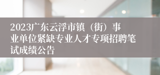 2023广东云浮市镇（街）事业单位紧缺专业人才专项招聘笔试成绩公告
