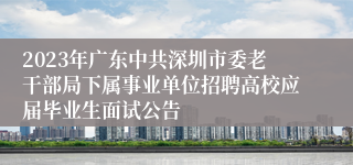 2023年广东中共深圳市委老干部局下属事业单位招聘高校应届毕业生面试公告