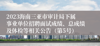 2023海南三亚市审计局下属事业单位招聘面试成绩、总成绩及体检等相关公告（第5号）