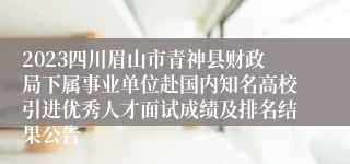 2023四川眉山市青神县财政局下属事业单位赴国内知名高校引进优秀人才面试成绩及排名结果公告