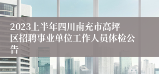 2023上半年四川南充市高坪区招聘事业单位工作人员体检公告