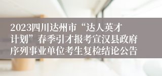 2023四川达州市“达人英才计划”春季引才报考宣汉县政府序列事业单位考生复检结论公告