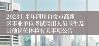 2023上半年四川自贡市高新区事业单位考试聘用人员卫生及其他岗位体检有关事项公告