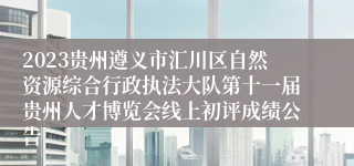 2023贵州遵义市汇川区自然资源综合行政执法大队第十一届贵州人才博览会线上初评成绩公告