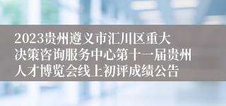 2023贵州遵义市汇川区重大决策咨询服务中心第十一届贵州人才博览会线上初评成绩公告