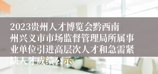 2023贵州人才博览会黔西南州兴义市市场监督管理局所属事业单位引进高层次人才和急需紧缺人才成绩公示