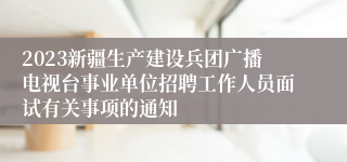 2023新疆生产建设兵团广播电视台事业单位招聘工作人员面试有关事项的通知