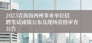 2023青海海西州事业单位招聘笔试成绩公布及现场资格审查公告