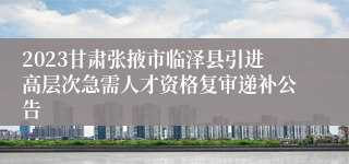 2023甘肃张掖市临泽县引进高层次急需人才资格复审递补公告