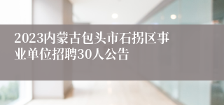 2023内蒙古包头市石拐区事业单位招聘30人公告