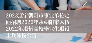 2023辽宁朝阳市事业单位定向招聘2020年从朝阳市入伍2022年退伍高校毕业生退役士兵体检公告