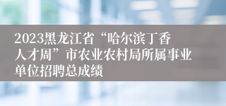 2023黑龙江省“哈尔滨丁香人才周”市农业农村局所属事业单位招聘总成绩