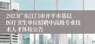 2023广东江门市开平市基层医疗卫生单位招聘中高级专业技术人才体检公告