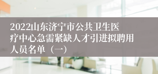 2022山东济宁市公共卫生医疗中心急需紧缺人才引进拟聘用人员名单（一）