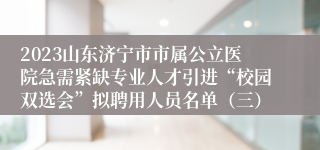 2023山东济宁市市属公立医院急需紧缺专业人才引进“校园双选会”拟聘用人员名单（三）