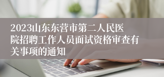 2023山东东营市第二人民医院招聘工作人员面试资格审查有关事项的通知