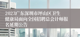 2023广东深圳市坪山区卫生健康局面向全国招聘总会计师报名延期公告