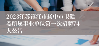 2023江苏镇江市扬中市卫健委所属事业单位第一次招聘74人公告