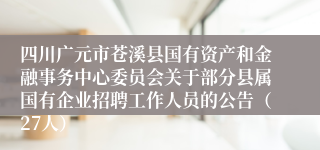 四川广元市苍溪县国有资产和金融事务中心委员会关于部分县属国有企业招聘工作人员的公告（27人）