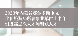 2023年内蒙骨鄂尔多斯市文化和旅游局所属事业单位上半年引进高层次人才和紧缺人才