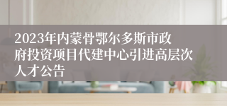 2023年内蒙骨鄂尔多斯市政府投资项目代建中心引进高层次人才公告