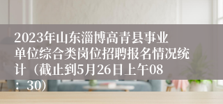 2023年山东淄博高青县事业单位综合类岗位招聘报名情况统计（截止到5月26日上午08：30）