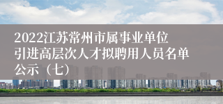 2022江苏常州市属事业单位引进高层次人才拟聘用人员名单公示（七）