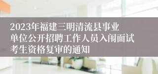 2023年福建三明清流县事业单位公开招聘工作人员入闱面试考生资格复审的通知