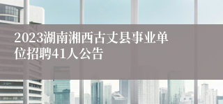 2023湖南湘西古丈县事业单位招聘41人公告
