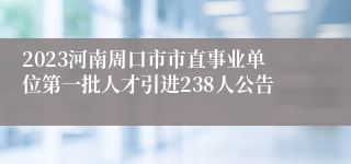 2023河南周口市市直事业单位第一批人才引进238人公告