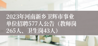 2023年河南新乡卫辉市事业单位招聘577人公告（教师岗265人、卫生岗43人）