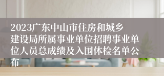 2023广东中山市住房和城乡建设局所属事业单位招聘事业单位人员总成绩及入围体检名单公布