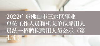 2022广东佛山市三水区事业单位工作人员和机关单位雇用人员统一招聘拟聘用人员公示（第七批）