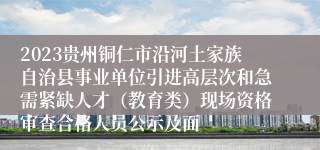 2023贵州铜仁市沿河土家族自治县事业单位引进高层次和急需紧缺人才（教育类）现场资格审查合格人员公示及面