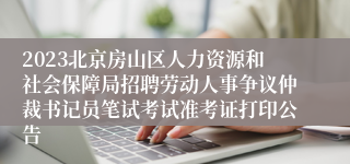 2023北京房山区人力资源和社会保障局招聘劳动人事争议仲裁书记员笔试考试准考证打印公告