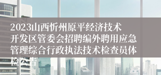 2023山西忻州原平经济技术开发区管委会招聘编外聘用应急管理综合行政执法技术检查员体检公告