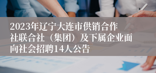 2023年辽宁大连市供销合作社联合社（集团）及下属企业面向社会招聘14人公告